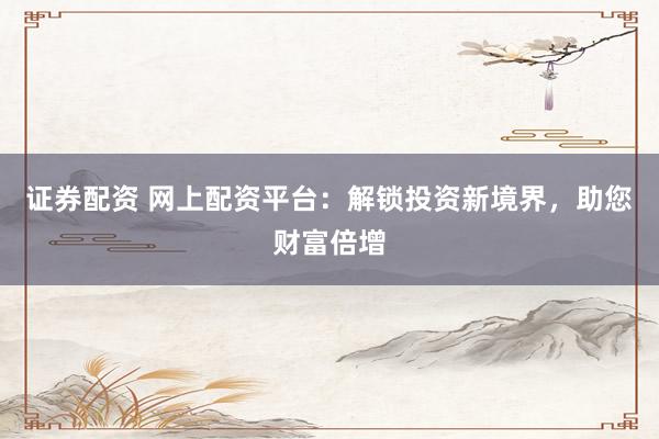 证券配资 网上配资平台：解锁投资新境界，助您财富倍增