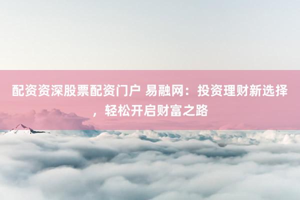 配资资深股票配资门户 易融网：投资理财新选择，轻松开启财富之路