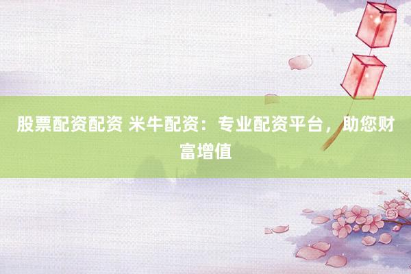 股票配资配资 米牛配资：专业配资平台，助您财富增值