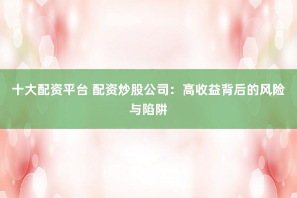 十大配资平台 配资炒股公司：高收益背后的风险与陷阱