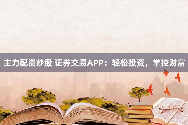 主力配资炒股 证券交易APP：轻松投资，掌控财富