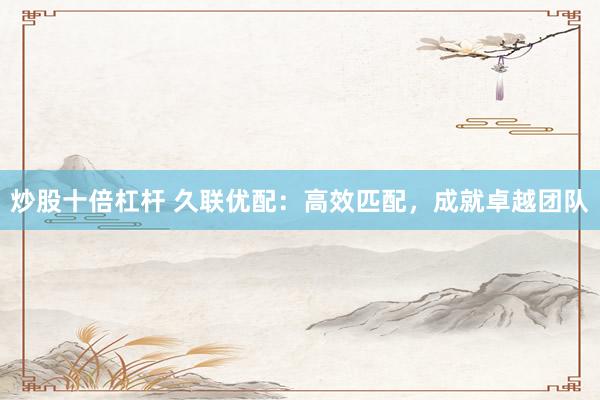 炒股十倍杠杆 久联优配：高效匹配，成就卓越团队