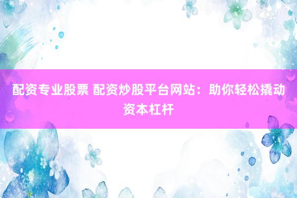 配资专业股票 配资炒股平台网站：助你轻松撬动资本杠杆