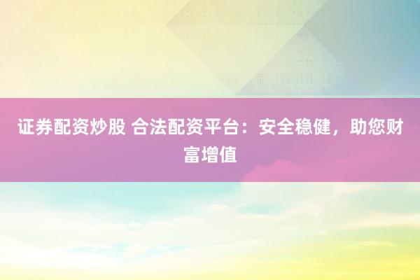 证券配资炒股 合法配资平台：安全稳健，助您财富增值