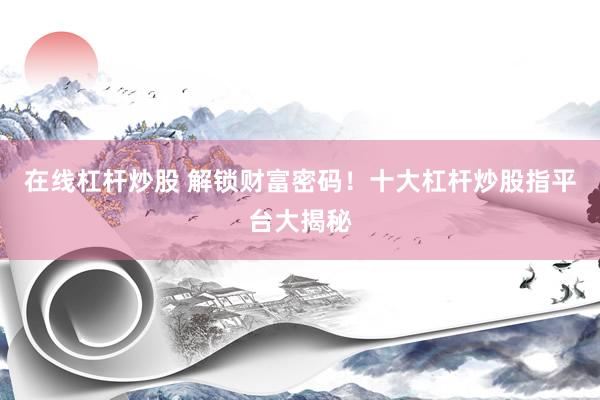 在线杠杆炒股 解锁财富密码！十大杠杆炒股指平台大揭秘