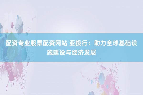 配资专业股票配资网站 亚投行：助力全球基础设施建设与经济发展
