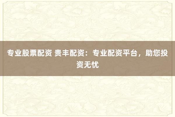 专业股票配资 贵丰配资：专业配资平台，助您投资无忧