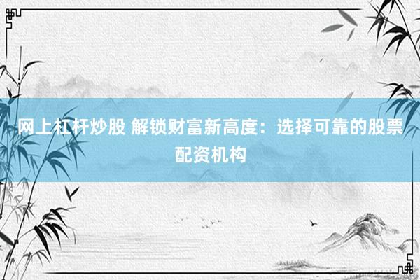 网上杠杆炒股 解锁财富新高度：选择可靠的股票配资机构