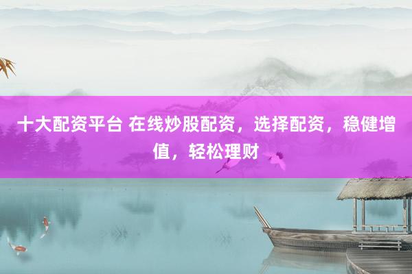 十大配资平台 在线炒股配资，选择配资，稳健增值，轻松理财