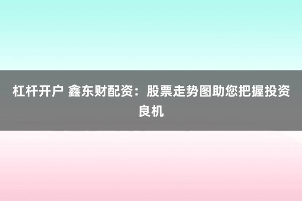 杠杆开户 鑫东财配资：股票走势图助您把握投资良机