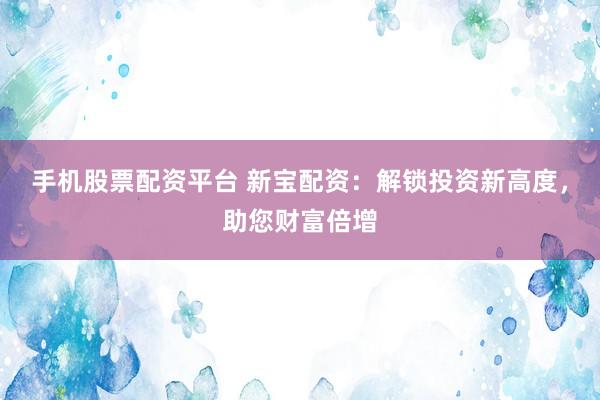 手机股票配资平台 新宝配资：解锁投资新高度，助您财富倍增