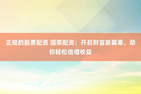 正规的股票配资 国荣配资：开启财富新篇章，助你轻松倍增收益