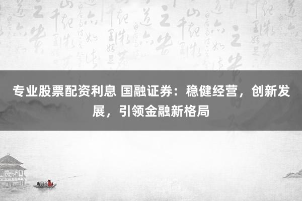 专业股票配资利息 国融证券：稳健经营，创新发展，引领金融新格局