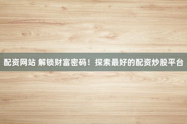 配资网站 解锁财富密码！探索最好的配资炒股平台