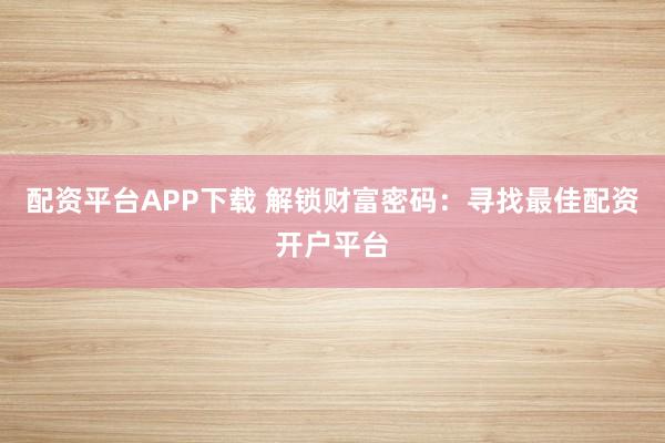 配资平台APP下载 解锁财富密码：寻找最佳配资开户平台