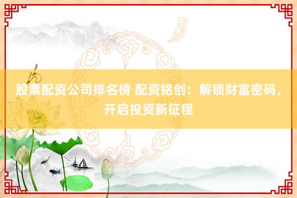 股票配资公司排名榜 配资铭创：解锁财富密码，开启投资新征程
