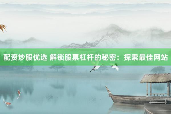 配资炒股优选 解锁股票杠杆的秘密：探索最佳网站
