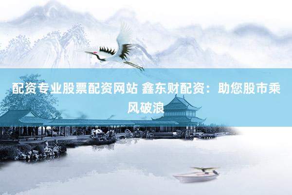 配资专业股票配资网站 鑫东财配资：助您股市乘风破浪