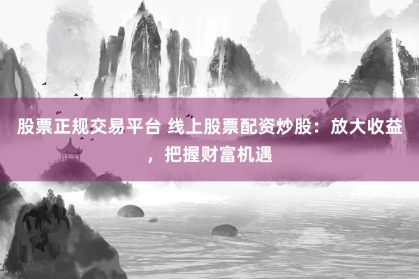 股票正规交易平台 线上股票配资炒股：放大收益，把握财富机遇