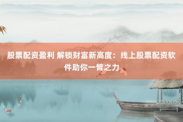 股票配资盈利 解锁财富新高度：线上股票配资软件助你一臂之力