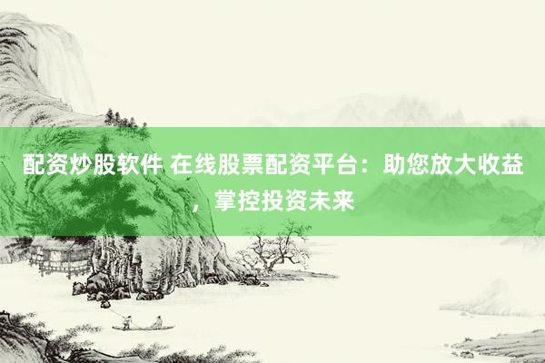 配资炒股软件 在线股票配资平台：助您放大收益，掌控投资未来