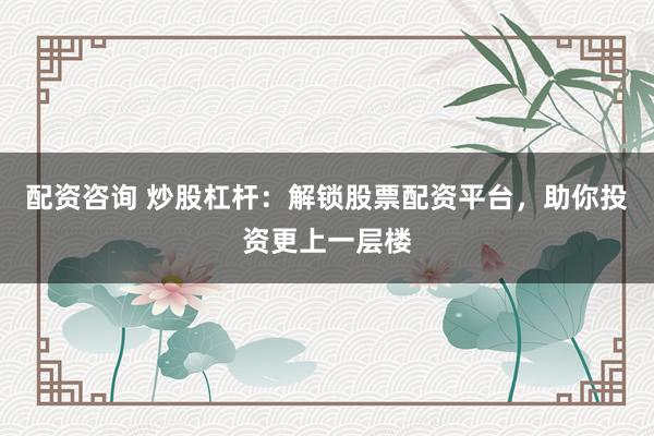 配资咨询 炒股杠杆：解锁股票配资平台，助你投资更上一层楼