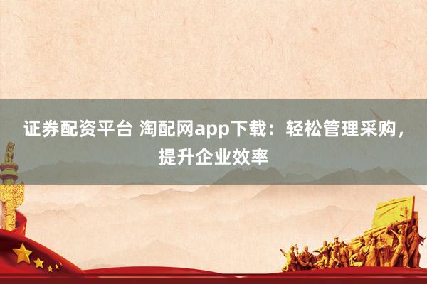 证券配资平台 淘配网app下载：轻松管理采购，提升企业效率