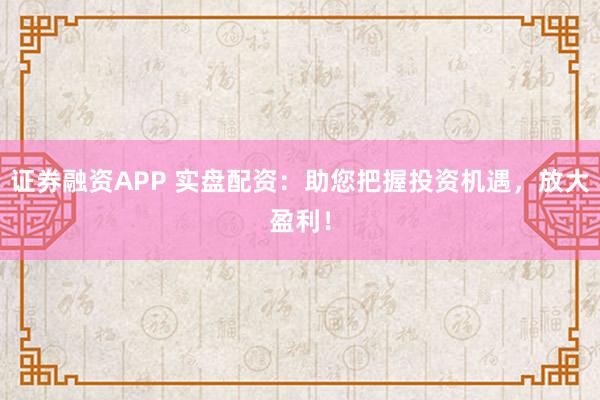 证券融资APP 实盘配资：助您把握投资机遇，放大盈利！