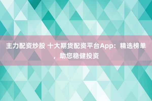 主力配资炒股 十大期货配资平台App：精选榜单，助您稳健投资