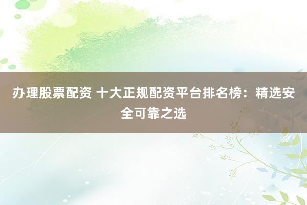 办理股票配资 十大正规配资平台排名榜：精选安全可靠之选