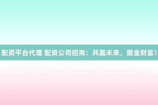 配资平台代理 配资公司招商：共赢未来，掘金财富！
