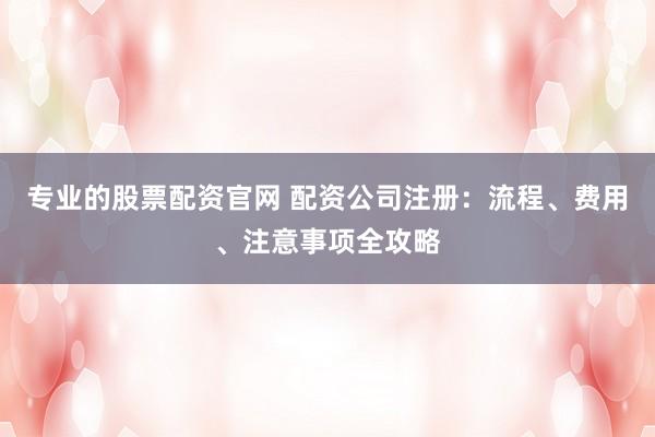 专业的股票配资官网 配资公司注册：流程、费用、注意事项全攻略