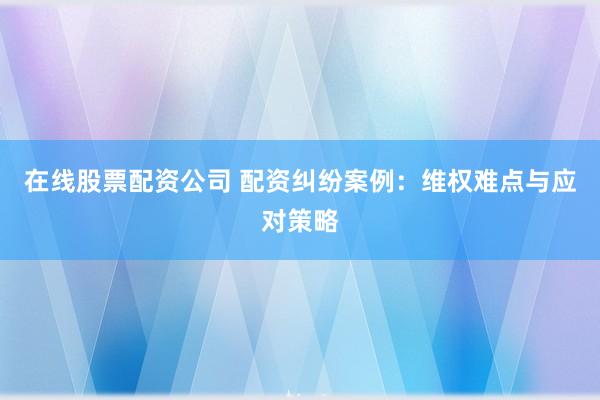 在线股票配资公司 配资纠纷案例：维权难点与应对策略
