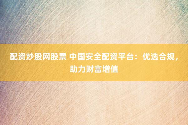 配资炒股网股票 中国安全配资平台：优选合规，助力财富增值