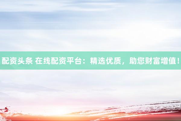 配资头条 在线配资平台：精选优质，助您财富增值！