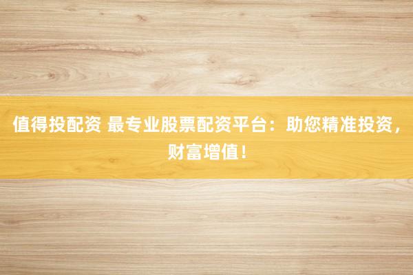 值得投配资 最专业股票配资平台：助您精准投资，财富增值！