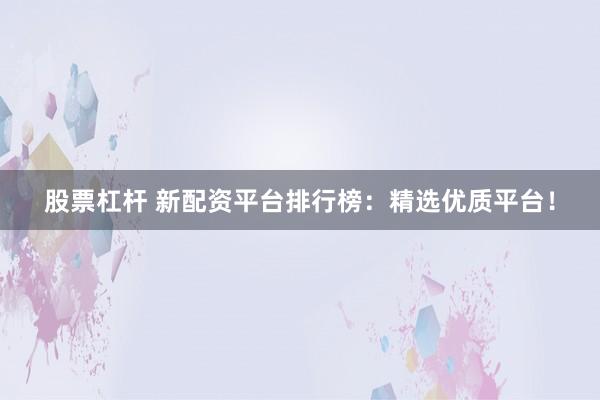 股票杠杆 新配资平台排行榜：精选优质平台！