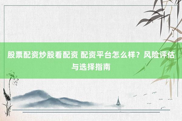 股票配资炒股看配资 配资平台怎么样？风险评估与选择指南