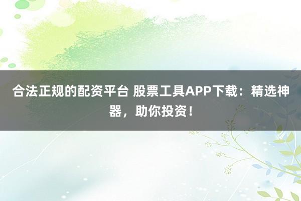 合法正规的配资平台 股票工具APP下载：精选神器，助你投资！