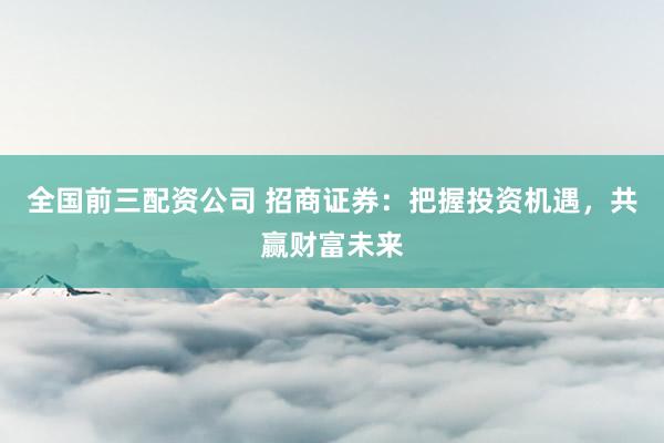 全国前三配资公司 招商证券：把握投资机遇，共赢财富未来