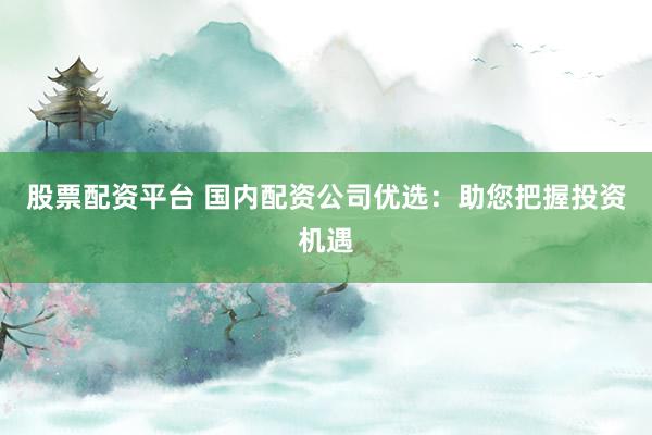 股票配资平台 国内配资公司优选：助您把握投资机遇