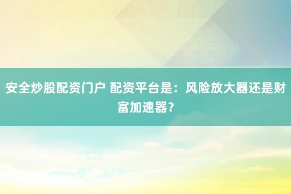 安全炒股配资门户 配资平台是：风险放大器还是财富加速器？