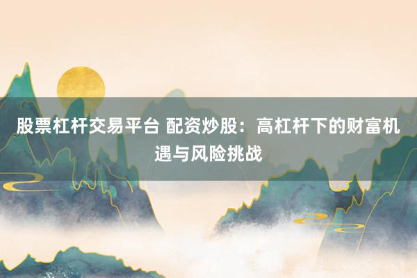 股票杠杆交易平台 配资炒股：高杠杆下的财富机遇与风险挑战