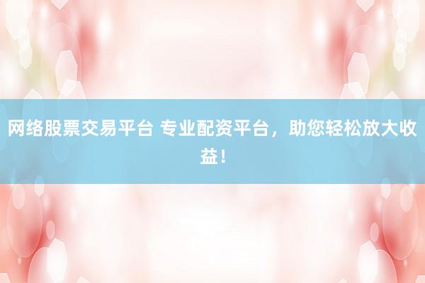 网络股票交易平台 专业配资平台，助您轻松放大收益！