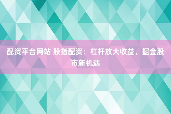 配资平台网站 股指配资：杠杆放大收益，掘金股市新机遇