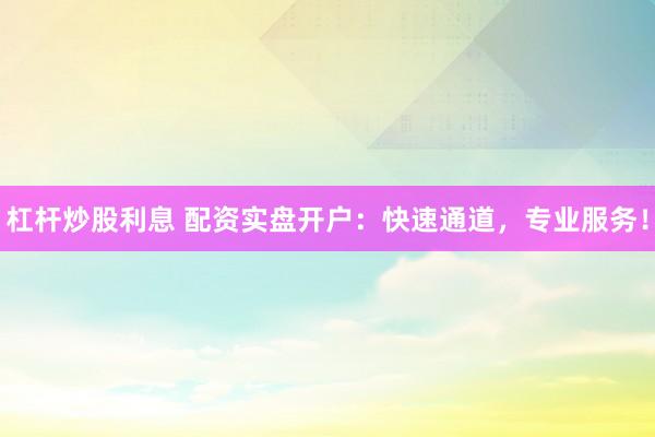 杠杆炒股利息 配资实盘开户：快速通道，专业服务！