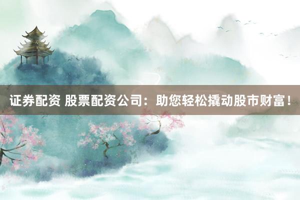证券配资 股票配资公司：助您轻松撬动股市财富！