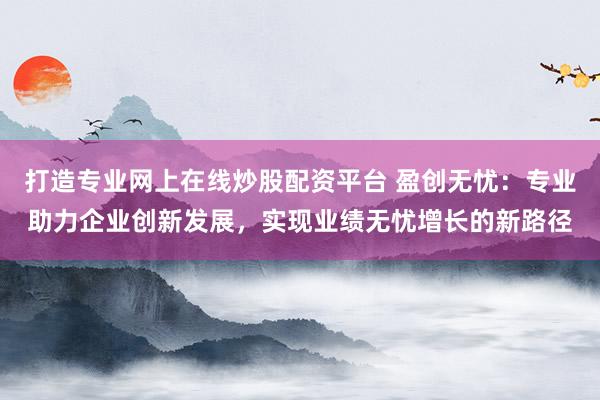 打造专业网上在线炒股配资平台 盈创无忧：专业助力企业创新发展，实现业绩无忧增长的新路径