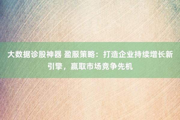 大数据诊股神器 盈服策略：打造企业持续增长新引擎，赢取市场竞争先机