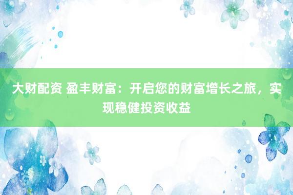 大财配资 盈丰财富：开启您的财富增长之旅，实现稳健投资收益